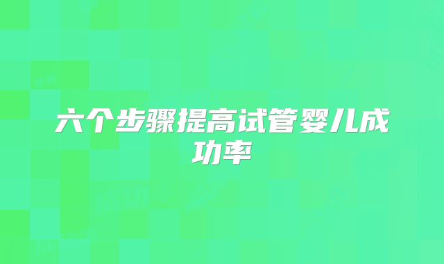 六个步骤提高试管婴儿成功率