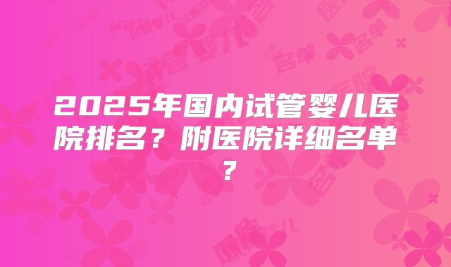 2025年国内试管婴儿医院排名？附医院详细名单？