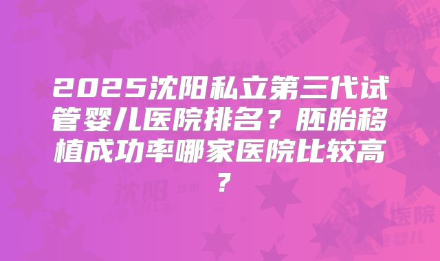 2025沈阳私立第三代试管婴儿医院排名？胚胎移植成功率哪家医院比较高？