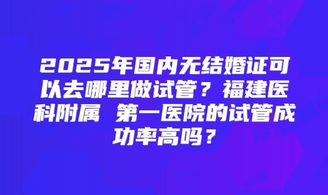2025年国内无结婚证可以去哪里做试管？福建医科附属 第一医院的试管成功率高吗？