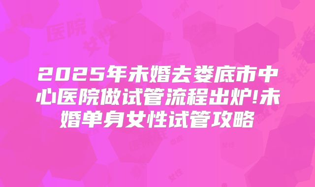2025年未婚去娄底市中心医院做试管流程出炉!未婚单身女性试管攻略
