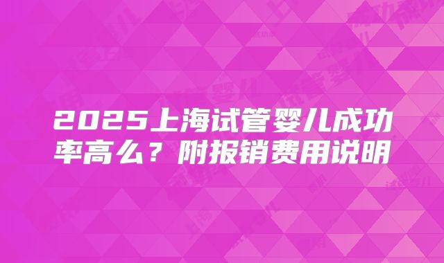 2025上海试管婴儿成功率高么？附报销费用说明