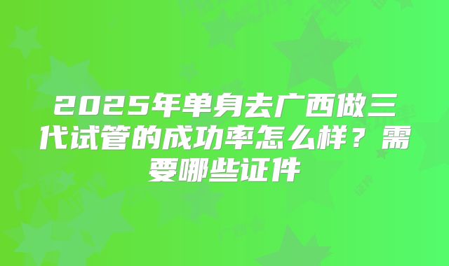 2025年单身去广西做三代试管的成功率怎么样？需要哪些证件