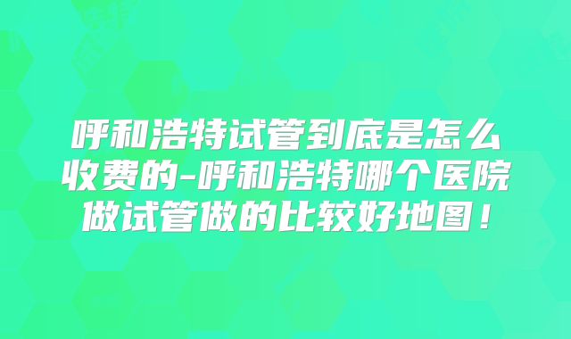 呼和浩特试管到底是怎么收费的-呼和浩特哪个医院做试管做的比较好地图！