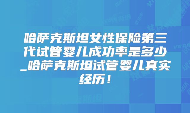 哈萨克斯坦女性保险第三代试管婴儿成功率是多少_哈萨克斯坦试管婴儿真实经历！