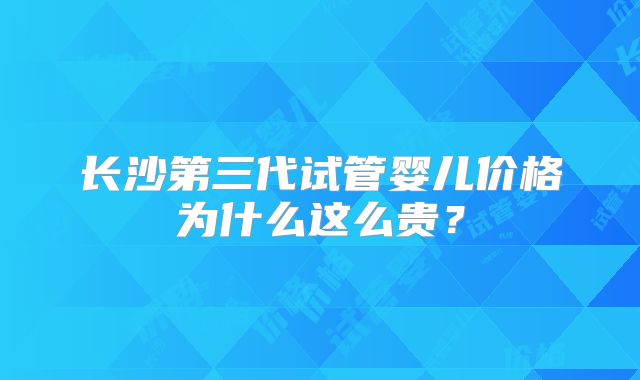 长沙第三代试管婴儿价格为什么这么贵？