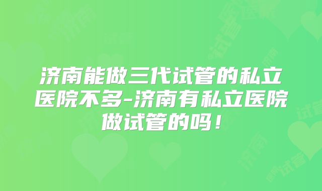济南能做三代试管的私立医院不多-济南有私立医院做试管的吗！