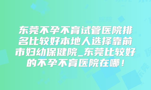 东莞不孕不育试管医院排名比较好本地人选择靠前市妇幼保健院_东莞比较好的不孕不育医院在哪！
