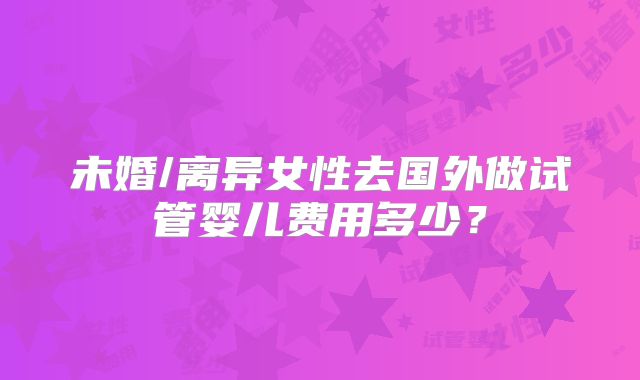 未婚/离异女性去国外做试管婴儿费用多少？