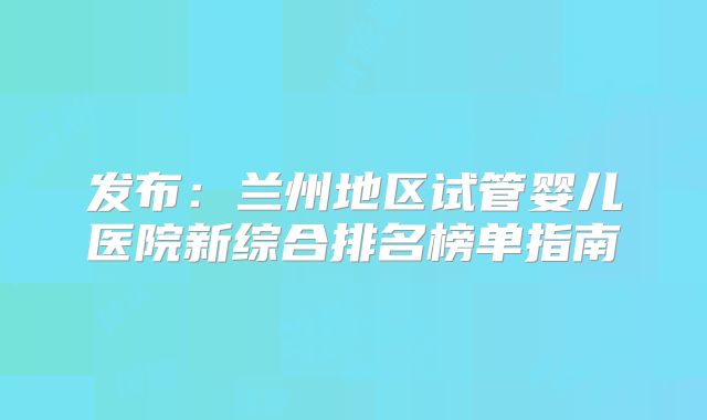 发布:兰州地区试管婴儿医院新综合排名榜单指南