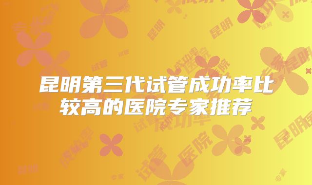 昆明第三代试管成功率比较高的医院专家推荐