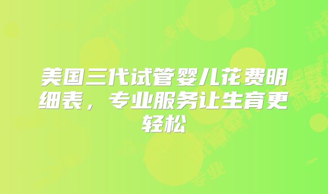 美国三代试管婴儿花费明细表，专业服务让生育更轻松