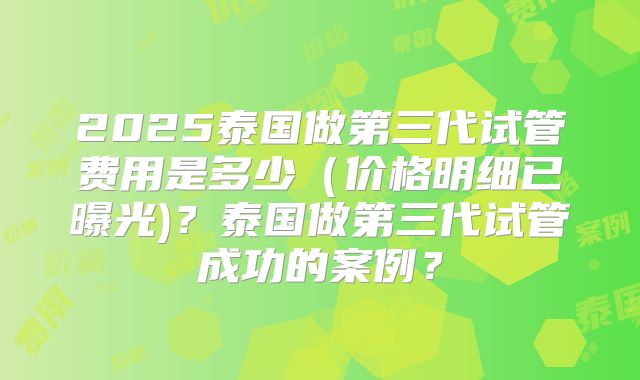 2025泰国做第三代试管费用是多少（价格明细已曝光)？泰国做第三代试管成功的案例？