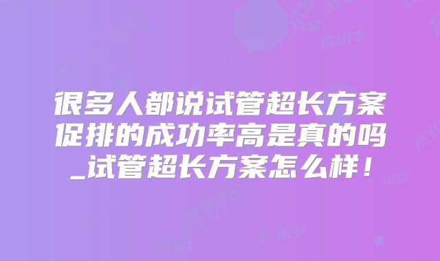很多人都说试管超长方案促排的成功率高是真的吗_试管超长方案怎么样!