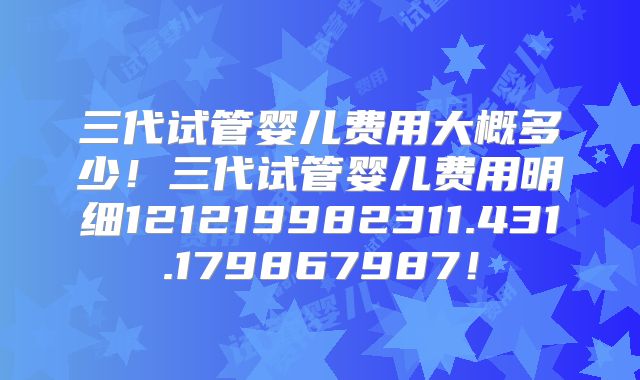 三代试管婴儿费用大概多少！三代试管婴儿费用明细121219982311.431.179867987！
