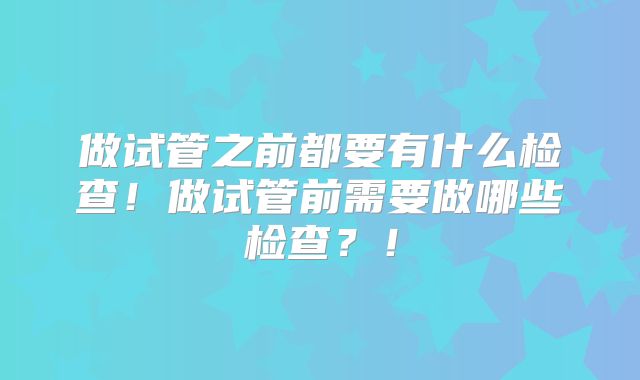 做试管之前都要有什么检查！做试管前需要做哪些检查？！