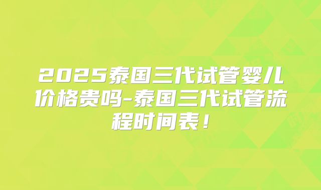 2025泰国三代试管婴儿价格贵吗-泰国三代试管流程时间表!