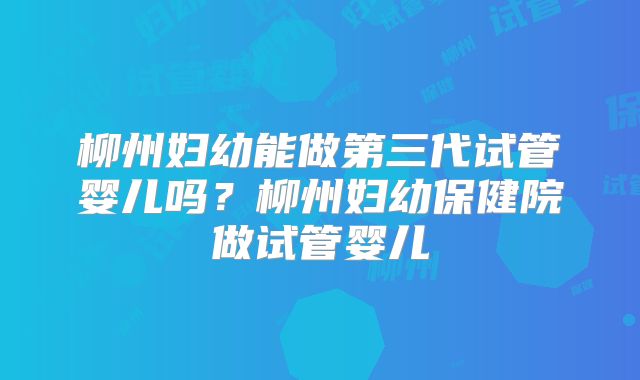 柳州妇幼能做第三代试管婴儿吗？柳州妇幼保健院做试管婴儿