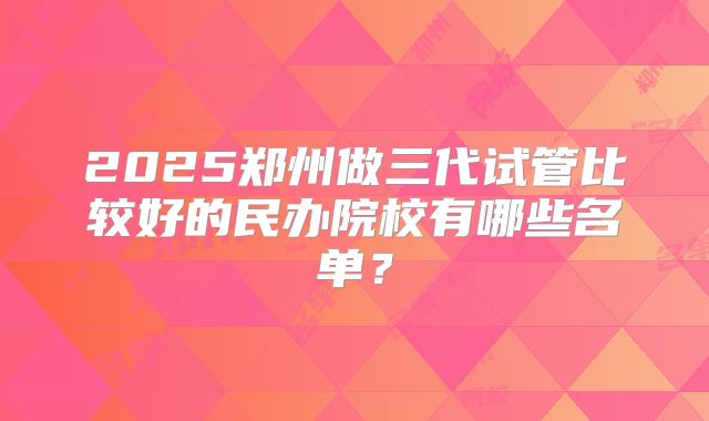 2025郑州做三代试管比较好的民办院校有哪些名单？
