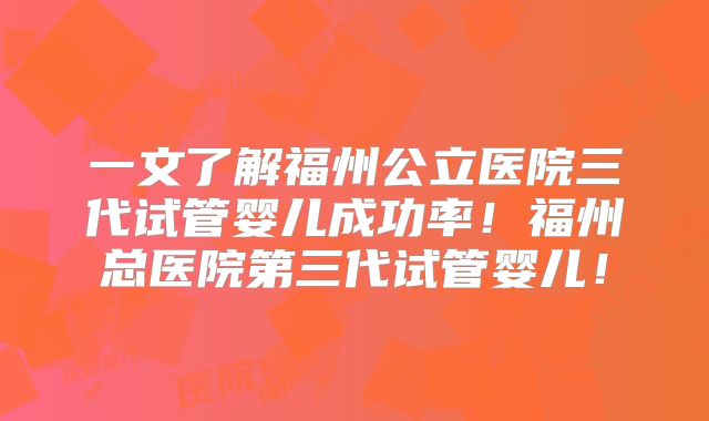 一文了解福州公立医院三代试管婴儿成功率！福州总医院第三代试管婴儿！