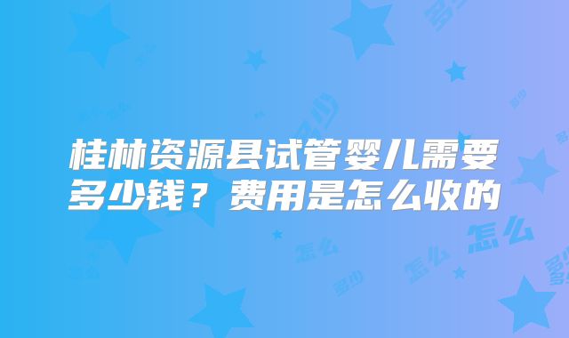 桂林资源县试管婴儿需要多少钱？费用是怎么收的