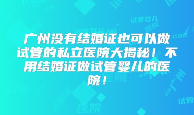 广州没有结婚证也可以做试管的私立医院大揭秘！不用结婚证做试管婴儿的医院！
