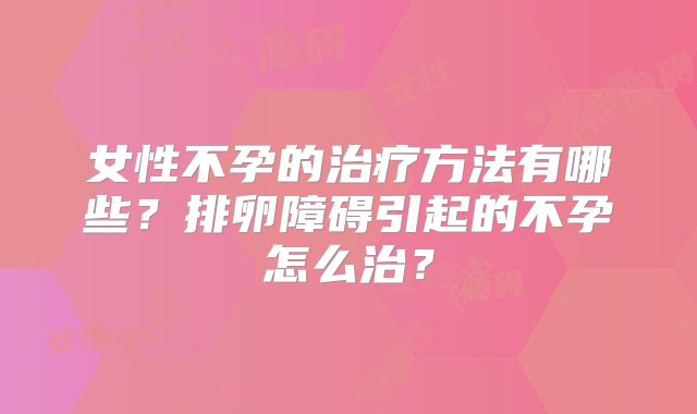 女性不孕的治疗方法有哪些？排卵障碍引起的不孕怎么治？