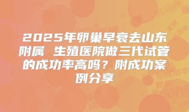 2025年卵巢早衰去山东附属 生殖医院做三代试管的成功率高吗？附成功案例分享
