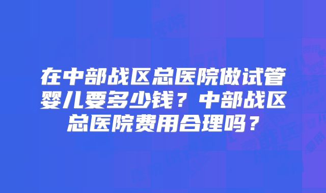 在中部战区总医院做试管婴儿要多少钱？中部战区总医院费用合理吗？