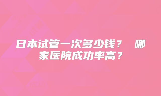 日本试管一次多少钱？ 哪家医院成功率高？