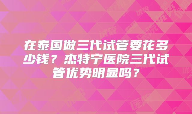 在泰国做三代试管要花多少钱？杰特宁医院三代试管优势明显吗？