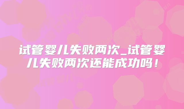试管婴儿失败两次_试管婴儿失败两次还能成功吗!