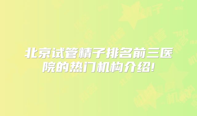 北京试管精子排名前三医院的热门机构介绍!