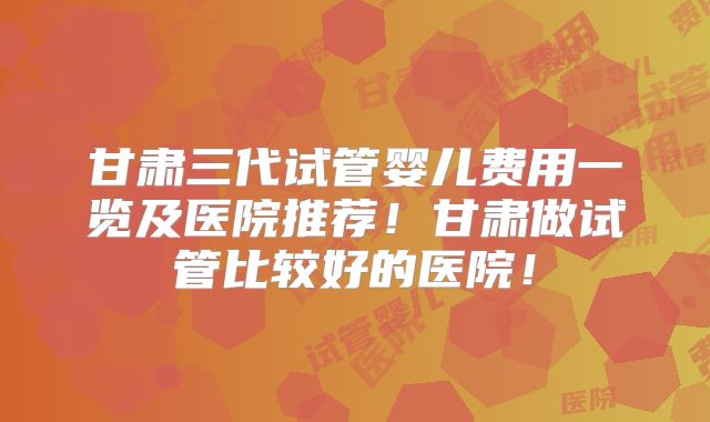 甘肃三代试管婴儿费用一览及医院推荐!甘肃做试管比较好的医院!