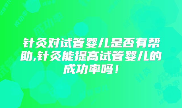 针灸对试管婴儿是否有帮助,针灸能提高试管婴儿的成功率吗！