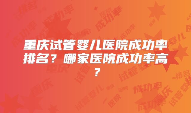 重庆试管婴儿医院成功率排名？哪家医院成功率高？