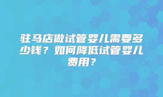 驻马店做试管婴儿需要多少钱？如何降低试管婴儿费用？