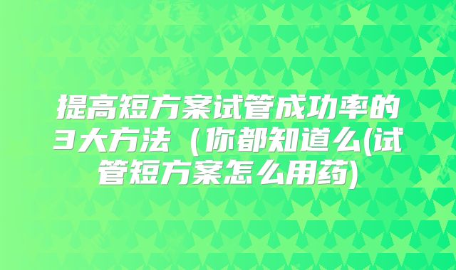提高短方案试管成功率的3大方法(你都知道么(试管短方案怎么用药)