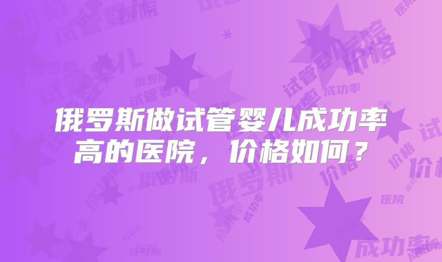 俄罗斯做试管婴儿成功率高的医院，价格如何？
