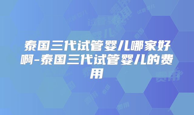 泰国三代试管婴儿哪家好啊-泰国三代试管婴儿的费用