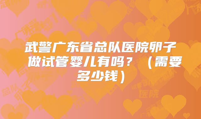 武警广东省总队医院卵子 做试管婴儿有吗?(需要多少钱)