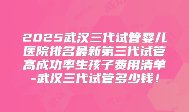 2025武汉三代试管婴儿医院排名最新第三代试管高成功率生孩子费用清单-武汉三代试管多少钱！