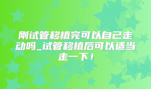 刚试管移植完可以自己走动吗_试管移植后可以适当走一下！