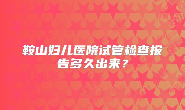 鞍山妇儿医院试管检查报告多久出来？