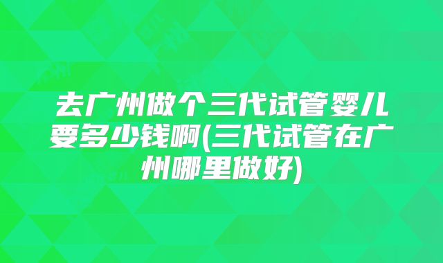 去广州做个三代试管婴儿要多少钱啊(三代试管在广州哪里做好)