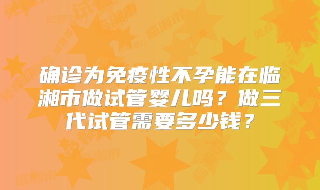 确诊为免疫性不孕能在临湘市做试管婴儿吗?做三代试管需要多少钱?