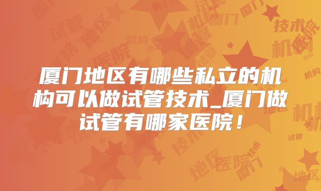厦门地区有哪些私立的机构可以做试管技术_厦门做试管有哪家医院！