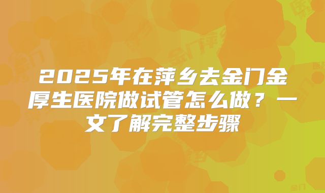 2025年在萍乡去金门金厚生医院做试管怎么做？一文了解完整步骤