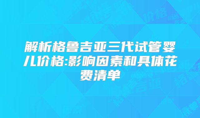 解析格鲁吉亚三代试管婴儿价格:影响因素和具体花费清单