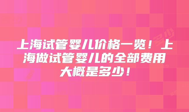 上海试管婴儿价格一览！上海做试管婴儿的全部费用大概是多少！